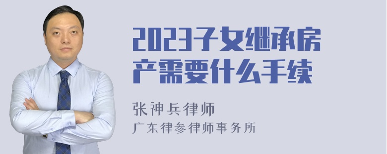 2023子女继承房产需要什么手续