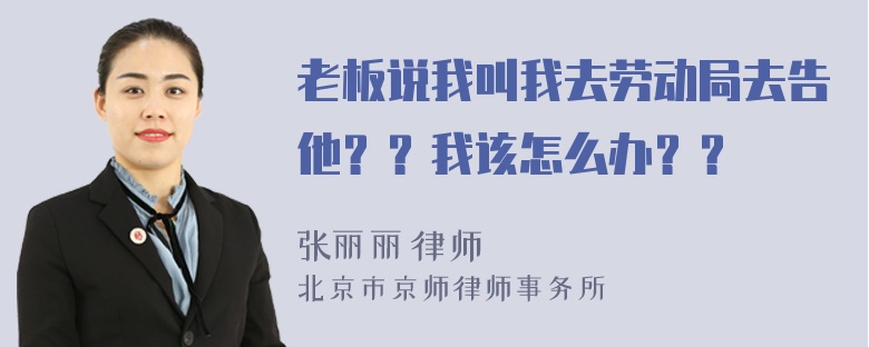 老板说我叫我去劳动局去告他？？我该怎么办？？