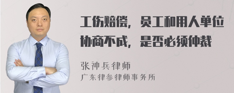 工伤赔偿，员工和用人单位协商不成，是否必须仲裁