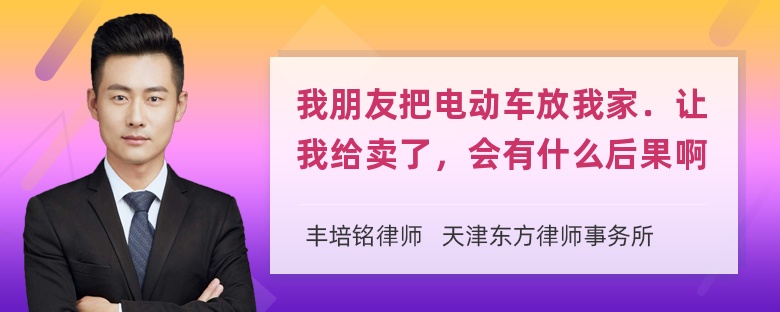 我朋友把电动车放我家．让我给卖了，会有什么后果啊