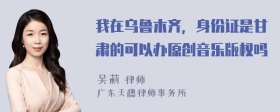 我在乌鲁木齐，身份证是甘肃的可以办原创音乐版权吗