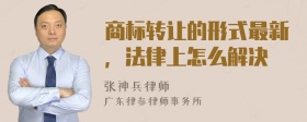 商标转让的形式最新，法律上怎么解决