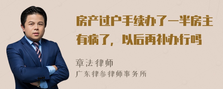 房产过户手续办了一半房主有病了，以后再补办行吗