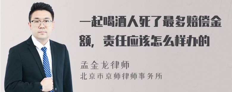 一起喝酒人死了最多赔偿金额，责任应该怎么样办的