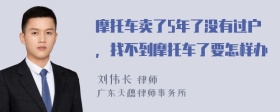 摩托车卖了5年了没有过户，找不到摩托车了要怎样办