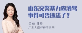 山东交警暴力查酒驾事件可否违法了？