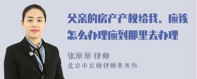 父亲的房产产权给我。应该怎么办理应到那里去办理