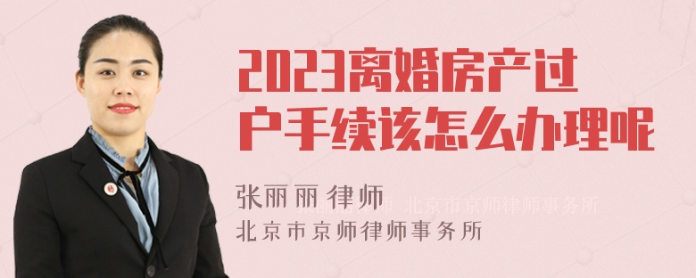 2023离婚房产过户手续该怎么办理呢