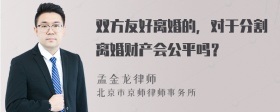 双方友好离婚的，对于分割离婚财产会公平吗？