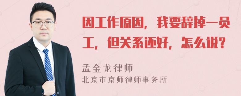 因工作原因，我要辞掉一员工，但关系还好，怎么说？