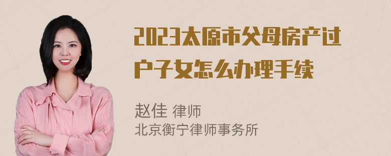 2023太原市父母房产过户子女怎么办理手续