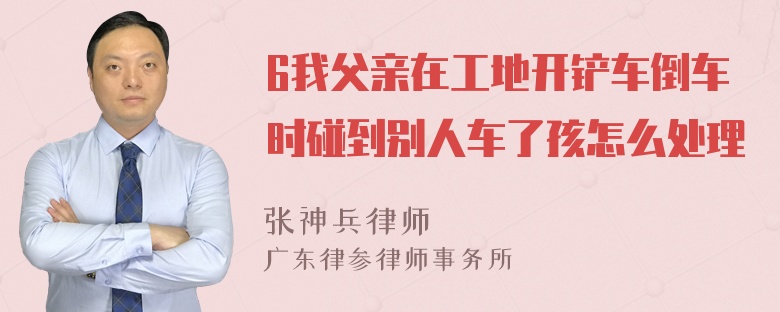 6我父亲在工地开铲车倒车时碰到别人车了孩怎么处理