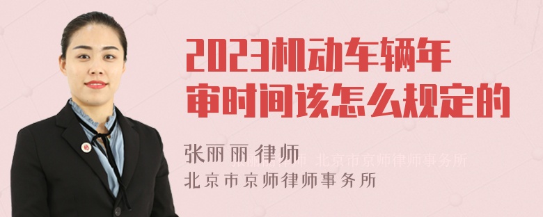 2023机动车辆年审时间该怎么规定的