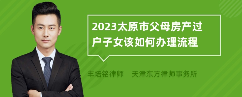 2023太原市父母房产过户子女该如何办理流程