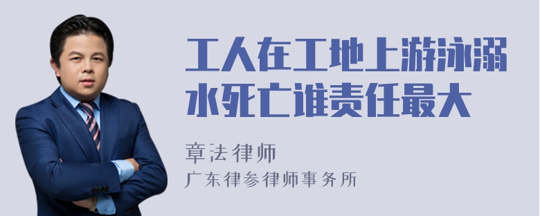 工人在工地上游泳溺水死亡谁责任最大