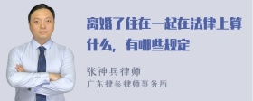 离婚了住在一起在法律上算什么，有哪些规定