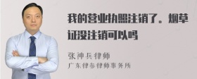 我的营业执照注销了。烟草证没注销可以吗