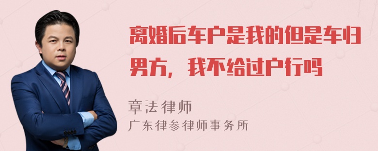 离婚后车户是我的但是车归男方，我不给过户行吗