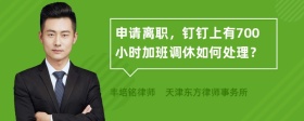 申请离职，钉钉上有700小时加班调休如何处理？