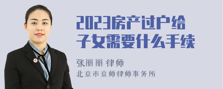 2023房产过户给子女需要什么手续