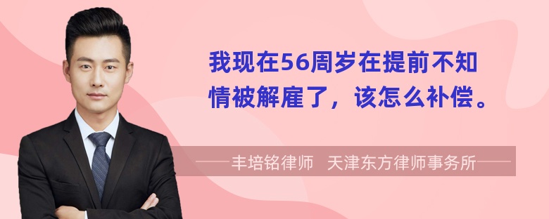 我现在56周岁在提前不知情被解雇了，该怎么补偿。