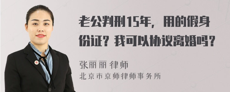 老公判刑15年，用的假身份证？我可以协议离婚吗？