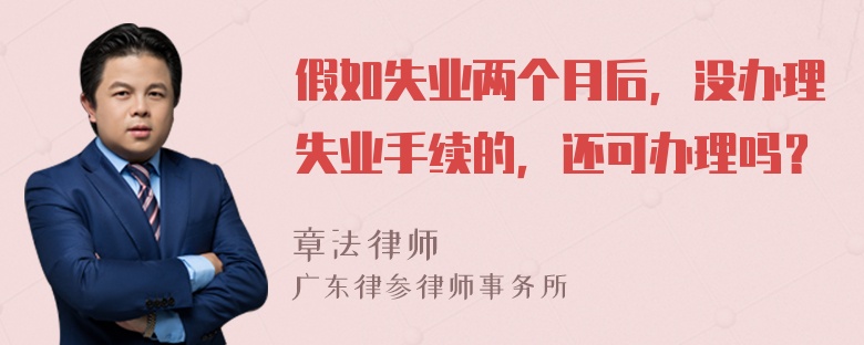 假如失业两个月后，没办理失业手续的，还可办理吗？