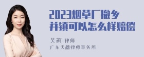 2023烟草厂撤乡并镇可以怎么样赔偿