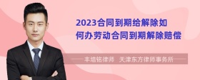 2023合同到期给解除如何办劳动合同到期解除赔偿