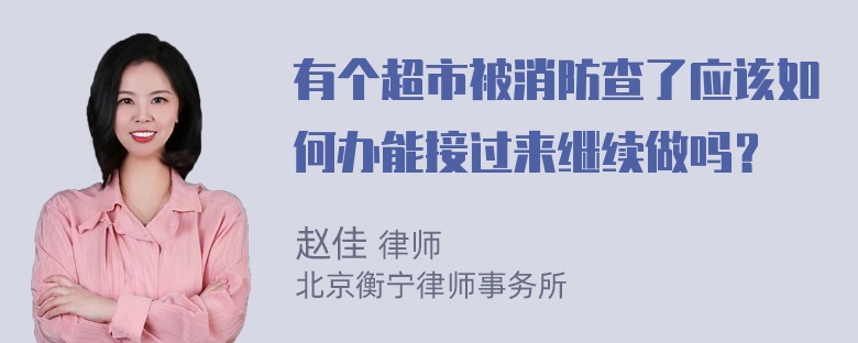 有个超市被消防查了应该如何办能接过来继续做吗？