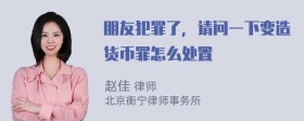 朋友犯罪了，请问一下变造货币罪怎么处置