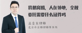 我想离婚，人在外地，全权委托需要什么证件吗