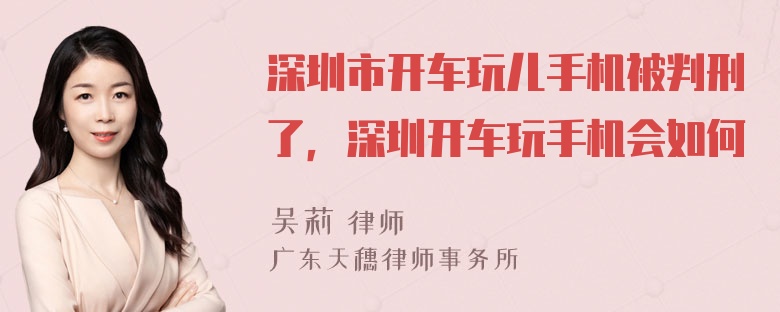 深圳市开车玩儿手机被判刑了，深圳开车玩手机会如何