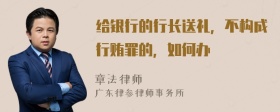 给银行的行长送礼，不构成行贿罪的，如何办