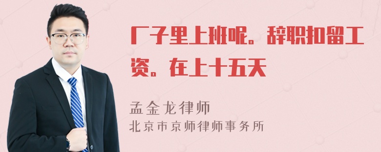 厂子里上班呢。辞职扣留工资。在上十五天