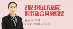 2023终止无固定期劳动合同的赔偿