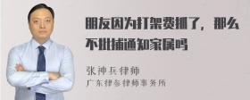 朋友因为打架费抓了，那么不批捕通知家属吗