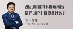 2023想咨询下协议离婚房产过户手续包含什么？