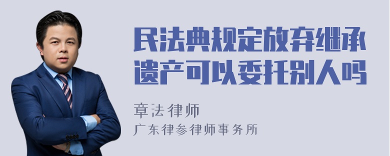 民法典规定放弃继承遗产可以委托别人吗