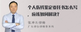 个人伤残鉴定委托书怎么写，应该如何解决？