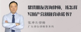 帮我朋友咨询律师，该怎样写财产分割放弃承诺书？