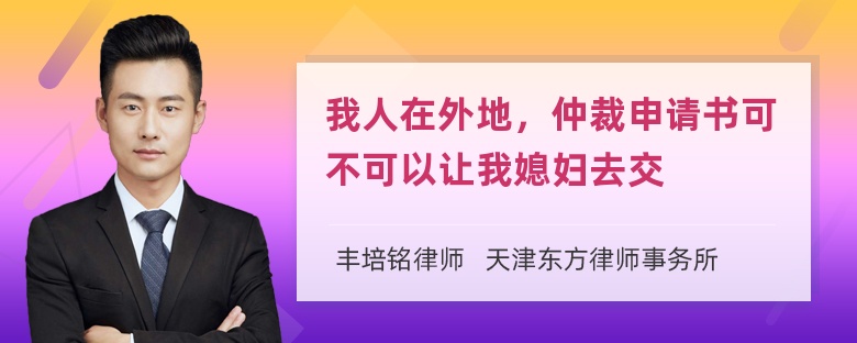 我人在外地，仲裁申请书可不可以让我媳妇去交