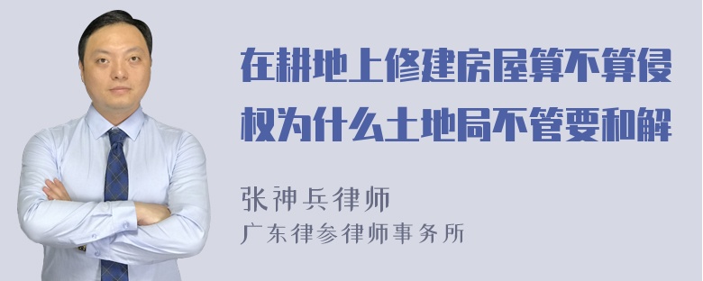 在耕地上修建房屋算不算侵权为什么土地局不管要和解