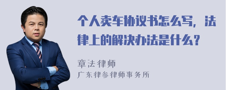 个人卖车协议书怎么写，法律上的解决办法是什么？