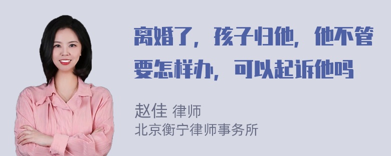 离婚了，孩子归他，他不管要怎样办，可以起诉他吗