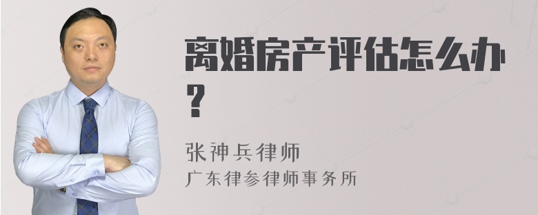 离婚房产评估怎么办？