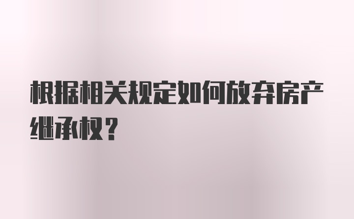 根据相关规定如何放弃房产继承权？