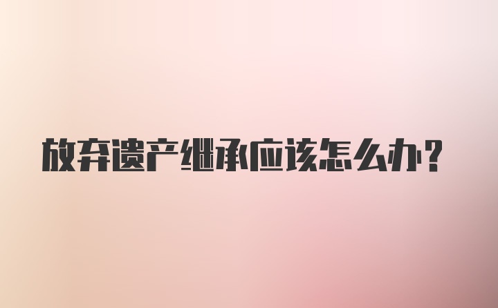 放弃遗产继承应该怎么办？