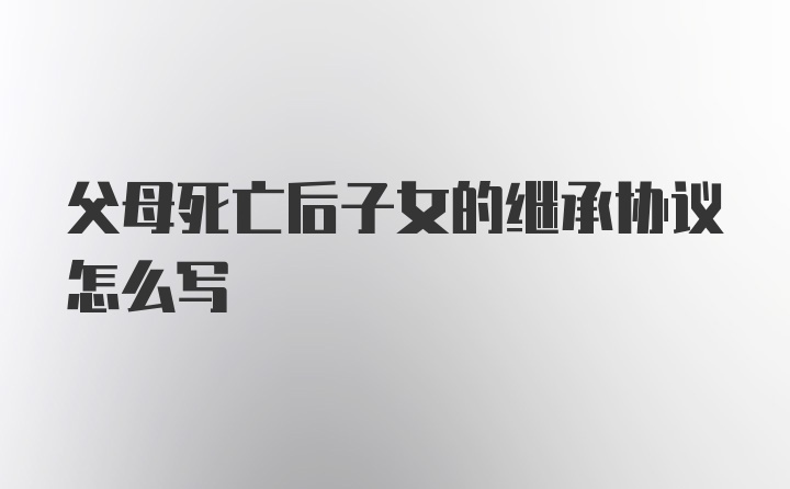 父母死亡后子女的继承协议怎么写