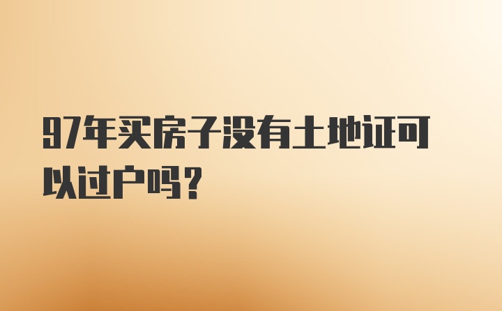 97年买房子没有土地证可以过户吗？